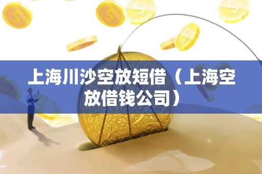 上海川沙空放短借（上海空放借钱公司）
